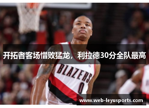 开拓者客场惜败猛龙,利拉德30分全队最高