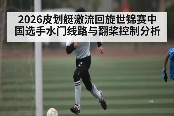 2026皮划艇激流回旋世锦赛中国选手水门线路与翻桨控制分析